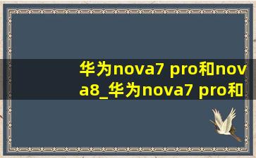 华为nova7 pro和nova8_华为nova7 pro和nova8pro